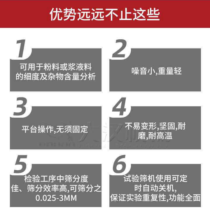 試驗篩優勢：1，可用于粉料或漿液料的細度及雜物含量分析。2，噪音小，重量輕。3，平臺操作，無須固定。4，不易變形，堅固，耐磨，耐高溫。5，檢驗工序中篩分度佳，篩分效率高，可篩分之0.025-3MM6，試驗篩機使用可定時自動關機保證實驗重復性，功能全面。